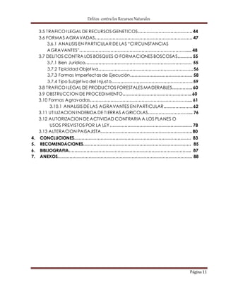 Delitos contra los Recursos Naturales 
3.5 TRAFICO ILEGAL DE RECURSOS GENETICOS………………………………. 44 
3.6 FORMAS AGRAVADAS………………………………………………………… 47 
3.6.1 ANALISIS EN PARTICULAR DE LAS “CI RCUNSTANCIAS 
AGRAVANTES”………………………………………………………………..... 48 
3.7 DELITOS CONTRA LOS BOSQUES O FORMACIONES BOSCOSAS………. 55 
3.7.1 Bien Jurídico……………………………………………………………… 55 
3.7.2 Tipicidad Objet iva………………………………………………………. 56 
3.7.3 Formas Imperfectas de Ejecución…………………………………… 58 
3.7.4 Tipo Subjet ivo del Injusto………………………………………………. 59 
3.8 TRAFICO ILEGAL DE PRODUCTOS FORESTALES MADERABLES………….. 60 
3.9 OBSTRUCCION DE PROCEDIMIENTO……………………………………….. 60 
3.10 Formas Agravadas………………………………………………………….... 61 
3.10.1 ANALISIS DE LAS AGRAVANTES EN PARTICULAR………….……. 62 
3.11 UTILIZACION INDEBIDA DE TIERRAS AGRICOLAS……………………….... 76 
3.12 AUTORIZACION DE ACTIVIDAD CONTRARIA A LOS PLANES O 
USOS PREVISTOS POR LA LEY…………………………………………….…. 78 
3.13 ALTERACION PAISAJISTA…………………………………………………….. 80 
4. CONCLUCIONES……………………………………………………………………. 83 
5. RECOMENDACIONES………………………………………………………………. 85 
6. BIBLIOGRAFIA……………………………………………………………………….. 87 
7. ANEXOS………………………………………………………………………………. 88 
Página 11 
 