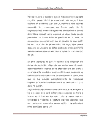 Delitos contra los Recursos Naturales 
Parece ser, que el legislador quiso ir más allá de un aspecto 
cognit ivo propio del dolo: «conciencia del riesgo t ípico», 
cuando en el art ículo 308° del CP, incluyó la frase «pueda 
presumir),. La presunción no forma parte de la 
cognoscibilidad como categoría del conocimiento, que la 
dogmát ica recogió para const ruir el dolo; todo puede 
presumirse, así como todo es previsible en la vida; las 
presunciones no const ituyen per se estados de convicción 
de las cosas, sino la probabilidad de algo, que puede 
deducirse de una serie de datos a saber. Se emplea el mismo 
término contenido en el delito de Receptación - art ículo 194° 
del CP. 
En ot ras palabras, lo que se reprime es la infracción del 
deber, de la debida diligencia, por no haberse informado 
adecuadamente acerca de la procedencia del bien; si 
estamos ante un deber cognoscit ivo, que no puede ser 
ident ificado a un nivel virtual de conocimiento, concluimos 
que se ha incluido subrept iciamente la modalidad 
culposa, en franca cont ravención a los art ículos 11° y 12° 
de la PG del CP. 
Según la descripción t ípica del art ículo 308° -B, el agente 
ha de saber que está ext rayendo especies de flora o 
fauna acuát ica en épocas, talla y zonas que son 
prohibidas o vedadas o, captura especies sabiendo que 
no cuenta con la autorización respect iva o excediendo el 
límite permisible por la Ley. 
Página 38 
 