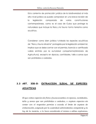 Delitos contra los Recursos Naturales 
Esta corriente de protección jurídica de la biodiversidad al más 
alto nivel jurídico se puede comprobar en una breve revisión de 
la legislación comparada de varias const ituciones 
contemporáneas, como es el caso de Cuba que protege la 
naturaleza que incluye la flora y la fauna tanto terrest re como 
acuát ica. 
Considerar como bien jurídico tutelado las especies acuát icas 
de “flora y fauna silvest re” prot egida por la legislación ambient al, 
implica que se debe contar con el permiso, licencia o cert ificado 
valido emit ido por la autoridad competente(Ministerio de 
Agricultura), excepto en épocas, cant idades, talla o zonas que 
son prohibidas o vedadas. 
3.3 ART. 308-B: EXTRACCION ILEGAL DE ESPECIES 
Página 41 
ACUATICAS 
El que extrae especies de f lora o fauna acuática en épocas, cantidades, 
talla y zonas que son prohibidas o vedadas, o captura especies sin 
contar con el respectivo permiso o exceda el límite de captura de 
embarcación, asignado por la autoridad administrativa competente y la 
ley de la materia, o lo hace excediendo el mismo o utiliza explosivos, 
 