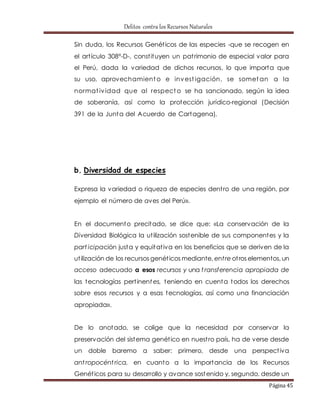 Delitos contra los Recursos Naturales 
Sin duda, los Recursos Genét icos de las especies -que se recogen en 
el art ículo 308°-D-, const ituyen un pat rimonio de especial valor para 
el Perú, dada la variedad de dichos recursos, lo que importa que 
su uso, aprovechamiento e invest igación, se sometan a la 
normat ividad que al respecto se ha sancionado, según la idea 
de soberanía, así como la protección jurídico-regional (Decisión 
391 de la Junta del Acuerdo de Cartagena). 
Página 45 
b. Diversidad de especies 
Expresa la variedad o riqueza de especies dent ro de una región, por 
ejemplo el número de aves del Perú». 
En el documento precitado, se dice que: «La conservación de la 
Diversidad Biológica la ut ilización sostenible de sus componentes y la 
part icipación justa y equitat iva en los beneficios que se deriven de la 
ut ilización de los recursos genét icos mediante, ent re ot ros elementos, un 
acceso adecuado a esos recursos y una t ransferencia apropiada de 
las tecnologías pert inentes, teniendo en cuenta todos los derechos 
sobre esos recursos y a esas tecnologías, así como una financiación 
apropiada». 
De lo anotado, se colige que la necesidad por conservar la 
preservación del sistema genét ico en nuest ro país, ha de verse desde 
un doble baremo a saber: primero, desde una perspect iva 
ant ropocént rica, en cuanto a la importancia de los Recursos 
Genét icos para su desarrollo y avance sostenido y, segundo, desde un 
 