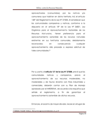 Delitos contra los Recursos Naturales 
aprovechadas (consumidas), por los nat ivos y/o 
comuneros que habitan en dicho territorio. Así, el art ículo 
148° del Reglamento de la Ley N° 27308. Al establecer que 
las comunidades campesinas y nat ivas, conforme a lo 
dispuesto en el art ículo 18° de la Ley N° 26821. Ley 
Orgánica para el Aprovechamiento Sostenible de los 
Recursos Nat urales, t ienen preferencia para el 
aprovechamiento sostenible de los recursos naturales 
existentes en sus territorios comunales, debidamente 
reconocidos; en consecuencia cualquier 
aprovechamiento sólo procede a expresa solicitud de 
tales comunidades.21 
Por su parte, el artículo 12° de la Ley N° 27308, prevé que las 
comunidades nat ivas y campesinas, previo al 
aprovechamiento de sus recursos maderables, no 
maderables y de fauna silvest re con fines indust riales y 
comerciales, deberán contar con su Plan de Manejo 
aprobado por el INRERENA, de acuerdo a los requisitos que 
señale el reglamento, a fin de garant izar el 
aprovechamiento sostenible de dichos recursos. 
Entonces, el acento de mayor disvalor, recae en el lugar de 
Página 50 
21 MANUEL PULGAR VIDAL,C,; Manual de Legislación Ambiental, cit., p. 47 
 