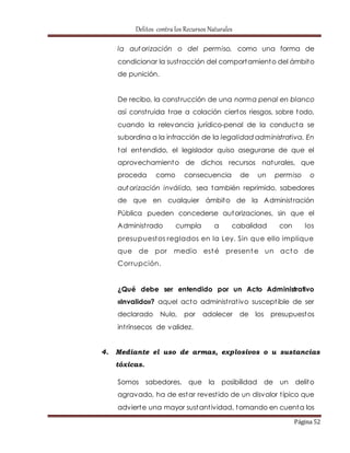 Delitos contra los Recursos Naturales 
la autorización o del permiso, como una forma de 
condicionar la sust racción del comportamiento del ámbito 
de punición. 
De recibo, la const rucción de una norma penal en blanco 
así const ruida t rae a colación ciertos riesgos, sobre todo, 
cuando la relevancia jurídico-penal de la conducta se 
subordina a la infracción de la legalidad administrativa. En 
tal entendido, el legislador quiso asegurarse de que el 
aprovechamiento de dichos recursos naturales, que 
proceda como consecuencia de un permiso o 
autorización inválido, sea también reprimido, sabedores 
de que en cualquier ámbito de la Administ ración 
Pública pueden concederse autorizaciones, sin que el 
Administ rado cumpla a cabalidad con los 
presupuestos reglados en la Ley. Sin que ello implique 
que de por medio esté presente un acto de 
Corrupción. 
¿Qué debe ser entendido por un Acto Administrativo 
«Invalido»? aquel acto administ rat ivo suscept ible de ser 
declarado Nulo, por adolecer de los presupuestos 
int rínsecos de validez. 
4. Mediante el uso de armas, explosivos o u sustancias 
Página 52 
tóxicas. 
Somos sabedores, que la posibilidad de un delito 
agravado, ha de estar revest ido de un disvalor t ípico que 
advierte una mayor sustant ividad, tomando en cuenta los 
 