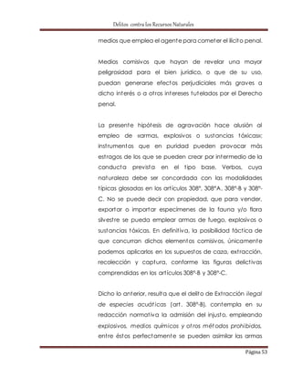 Delitos contra los Recursos Naturales 
medios que emplea el agente para cometer el ilícito penal. 
Medios comisivos que hayan de revelar una mayor 
peligrosidad para el bien jurídico, o que de su uso, 
puedan generarse efectos perjudiciales más graves a 
dicho interés o a ot ros intereses tutelados por el Derecho 
penal. 
La presente hipótesis de agravación hace alusión al 
empleo de «armas, explosivos o sustancias tóxicas»; 
inst rumentos que en puridad pueden provocar más 
est ragos de los que se pueden crear por intermedio de la 
conducta prevista en el t ipo base. Verbos, cuya 
naturaleza debe ser concordada con las modalidades 
t ípicas glosadas en los art ículos 308°, 308°A, 308°-B y 308°- 
C. No se puede decir con propiedad, que para vender, 
exportar o importar especímenes de la fauna y/o flora 
silvest re se pueda emplear armas de fuego, explosivos o 
sustancias tóxicas. En definit iva, la posibilidad fáct ica de 
que concurran dichos elementos comisivos, únicamente 
podemos aplicarlos en los supuestos de caza, ext racción, 
recolección y captura, conforme las figuras delict ivas 
comprendidas en los art ículos 308°-B y 308°-C. 
Dicho lo anterior, resulta que el delito de Ext racción ilegal 
de especies acuát icas (art . 308°-B), contempla en su 
redacción normat iva la admisión del injusto, empleando 
explosivos, medios químicos y ot ros métodos prohibidos, 
ent re éstos perfectamente se pueden asimilar las armas 
Página 53 
 