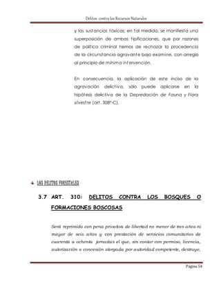 Delitos contra los Recursos Naturales 
y las sustancias tóxicas; en tal medida, se manifiesta una 
superposición de ambas t ipificaciones, que por razones 
de polít ica criminal hemos de rechazar la procedencia 
de la circunstancia agravante bajo examine, con arreglo 
al principio de mínima intervención. 
En consecuencia, la aplicación de este inciso de la 
agravación delict iva, sólo puede aplicarse en la 
hipótesis delict iva de la Depredación de Fauna y Flora 
silvest re (art . 308°-C). 
Página 54 
LOS D ELITOS FORESTALES 
3.7 ART. 310: DELITOS CONTRA LOS BOSQUES O 
FORMACIONES BOSCOSAS 
Será reprimido con pena privativa de libertad no menor de tres años ni 
mayor de seis años y con prestación de servicios comunitarios de 
cuarenta a ochenta jornadas el que, sin contar con permiso, licencia, 
autorización o concesión otorgada por autoridad competente, destruye, 
 