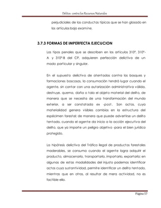 Delitos contra los Recursos Naturales 
perjudiciales de las conductas t ípicas que se han glosado en 
los art ículos bajo examine. 
Página 57 
3.7.3 FORMAS DE IMPERFECTA EJECUCION 
Los t ipos penales que se describen en los art ículos 310°, 310°- 
A y 310°-B del CP, adquieren perfección delict iva de un 
modo part icular y singular. 
En el supuesto delict ivo de atentados cont ra los bosques y 
formaciones boscosas, la consumación tendrá lugar cuando el 
agente, sin contar con una autorización administ rat iva válida, 
dest ruye, quema, daña o tala el objeto material del delito, de 
manera que se necesita de una t ransformación del mundo 
exterior, a ser constatada ex -post . Son actos, cuya 
materialidad genera visibles cambios en la est ructura del 
espécimen forestal; de manera que puede advert irse un delito 
tentado, cuando el agente da inicio a la acción ejecut iva del 
delito, que ya importe un peligro objet ivo -para el bien jurídico 
protegido. 
La hipótesis delict iva del Tráfico ilegal de productos forestales 
maderables, se consuma cuando el agente logra adquirir el 
producto, almacenarlo, t ransportarlo, importarlo, exportarlo: en 
algunas de estas modalidades del injusto podemos ident ificar 
actos cuya sustant ividad, permite ident ificar un delito tentado, 
mient ras que en ot ros, al resultar de mera act ividad, no es 
fact ible ello. 
 