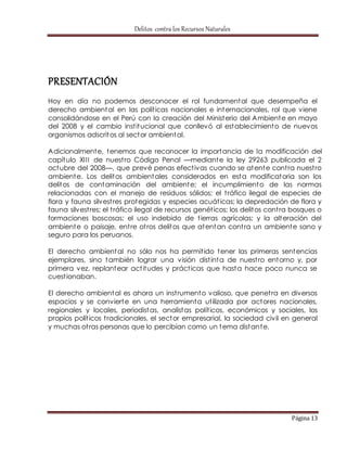 Delitos contra los Recursos Naturales 
Página 13 
PRESENTACIÓN 
Hoy en día no podemos desconocer el rol fundamental que desempeña el 
derecho ambiental en las polít icas nacionales e internacionales, rol que viene 
consolidándose en el Perú con la creación del Ministerio del Ambiente en mayo 
del 2008 y el cambio inst itucional que conllevó al establecimiento de nuevos 
organismos adscritos al sector ambiental. 
Adicionalmente, tenemos que reconocer la importancia de la modificación del 
capítulo XI I I de nuest ro Código Penal —mediante la ley 29263 publicada el 2 
octubre del 2008—, que prevé penas efect ivas cuando se atente cont ra nuest ro 
ambiente. Los delitos ambientales considerados en esta modificatoria son los 
delitos de contaminación del ambiente; el incumplimiento de las normas 
relacionadas con el manejo de residuos sólidos; el t ráfico ilegal de especies de 
flora y fauna silvest res protegidas y especies acuát icas; la depredación de flora y 
fauna silvest res; el t ráfico ilegal de recursos genét icos; los delitos cont ra bosques o 
formaciones boscosas; el uso indebido de t ierras agrícolas; y la alteración del 
ambiente o paisaje, ent re ot ros delitos que atentan cont ra un ambiente sano y 
seguro para los peruanos. 
El derecho ambiental no sólo nos ha permit ido tener las primeras sentencias 
ejemplares, sino también lograr una visión dist inta de nuest ro entorno y, por 
primera vez, replantear act itudes y práct icas que hasta hace poco nunca se 
cuest ionaban. 
El derecho ambiental es ahora un inst rumento valioso, que penet ra en diversos 
espacios y se convierte en una herramienta ut ilizada por actores nacionales, 
regionales y locales, periodistas, analistas polít icos, económicos y sociales, los 
propios polít icos t radicionales, el sector empresarial, la sociedad civil en general 
y muchas ot ras personas que lo percibían como un tema distante. 
 