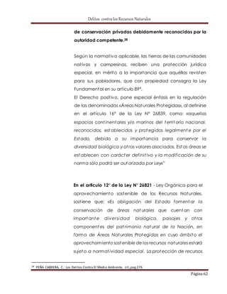 Delitos contra los Recursos Naturales 
de conservación privadas debidamente reconocidas por la 
autoridad competente.28 
Según la normat iva aplicable, las t ierras de las comunidades 
nat ivas y campesinas, reciben una protección jurídica 
especial, en mérito a la importancia que aquéllas revisten 
para sus pobladores, que con propiedad consagra la Ley 
Fundamental en su art ículo 89°. 
El Derecho posit ivo, pone especial énfasis en la regulación 
de las denominadas «Áreas Naturales Protegidas», al definirse 
en el art ículo 16° de la Ley N° 26839, como: «aquellos 
espacios cont inentales y/o marinos del territorio nacional, 
reconocidos, establecidos y protegidos legalmente por el 
Estado, debido a su importancia para conservar la 
diversidad biológica y ot ros valores asociados. Estas áreas se 
establecen con carácter definit ivo y la modificación de su 
norma sólo podrá ser autorizada por Ley»” 
En el articulo 12° de la Ley N° 26821 - Ley Orgánica para el 
aprovechamiento sostenible de los Recursos Naturales, 
sost iene que: «Es obligación del Estado fomentar la 
conservación de áreas nat urales que cuentan con 
importante diversidad biológica, paisajes y ot ros 
componentes del pat rimonio nat ural de la Nación, en 
forma de Áreas Nat urales Protegidas en cuyo ámbito el 
aprovechamiento sostenible de los recursos naturales estará 
sujeto a normat ividad especial. La protección de recursos 
Página 62 
28 PEÑA CABRERA, C.: Los Delitos Contra El Medio Ambiente, cit.,pag.276 
 