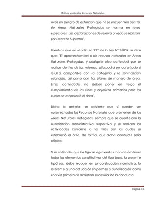 Delitos contra los Recursos Naturales 
vivos en peligro de ext inción que no se encuent ren dent ro 
de Áreas Nat urales Protegidas se norma en leyes 
especiales. Las declaraciones de reserva o veda se realizan 
por Decreto Supremo". 
Mient ras que en el art ículo 22° de la Ley N° 26839, se dice 
que: "El aprovechamiento de recursos nat urales en Áreas 
Nat urales Protegidas, y cualquier ot ra act ividad que se 
realice dent ro de las mismas, sólo podrá ser autorizado si 
resulta compat ible con la categoría y la zonificación 
asignada, así como con tos planes de manejo del área. 
Estas act ividades no deben poner en riesgo el 
cumplimiento de los fines y objet ivos primarios para los 
cuales se estableció el área". 
Dicho lo anterior, se advierte que sí pueden ser 
aprovechados los Recursos Naturales que provienen de las 
Áreas Naturales Protegidas, siempre que se cuente con la 
autorización administ rat iva respect iva y se realicen las 
act ividades conforme a los fines por los cuales se 
estableció el área, de forma, que dicha conducta sería 
at ípica. 
Si se ent iende, que las figuras agravantes, han de contener 
todos los elementos const itut ivos del t ipo base, la presente 
hipótesis, debe recoger en su const rucción normat iva, lo 
referente a una act uación sin permiso o autorización; como 
una vía primera de acreditar el disvalor de la conducta. 
Página 63 
 