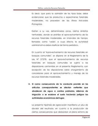 Delitos contra los Recursos Naturales 
Es decir, que para la admisión de los t ipos base, debe 
evidenciarse que los productos o especímenes forestales 
maderables, no procedan de las Áreas Nat urales 
Protegidas. 
Existen a su vez, determinadas zonas, ciertos ámbitos 
territoriales, donde se prohíbe el aprovechamiento de los 
recursos forestales maderables, en intervalos de t iempo, 
llamados como "veda"; a cuyo efecto, la autoridad 
administ rat iva debe clasificar de forma periódica.. 
En cuanto al "Aprovechamiento de recursos forestales en 
bosques comunales", se dispone en el Reglamento de la 
Ley N° 27378, que el aprovechamiento de recursos 
forestales en bosques comunales se sujeta a las 
disposiciones contenidas en el presente Reglamento, con 
excepción de las disposiciones sobre otorgamiento de 
concesiones para el aprovechamiento y manejo de los 
recursos forestales maderables. 
2. Si como consecuencia de la conducta prevista en los 
artículos correspondientes se afectan vertientes que 
abastecen de agua a centros poblados, sistemas de 
irrigación o se erosione el suelo haciendo peligrar las 
actividades económicas del lugar. 
La presente hipótesis de agravación manifiesta un plus de 
disvalor del resultado, en cuanto a la producción de 
ciertas consecuencias que desbordan el plano est ricto de 
Página 64 
 