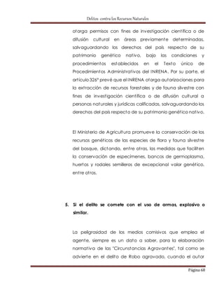 Delitos contra los Recursos Naturales 
otorga permisos con fines de invest igación cient ífica o de 
difusión cultural en áreas previamente determinadas, 
salvaguardando los derechos del país respecto de su 
pat rimonio genét ico nat ivo, bajo las condiciones y 
procedimientos establecidos en el Texto único de 
Procedimientos Administ rat ivos del INRENA. Por su parte, el 
art ículo 326° prevé que el INRENA otorga autorizaciones para 
la ext racción de recursos forestales y de fauna silvest re con 
fines de invest igación cient ífica o de difusión cultural a 
personas naturales y jurídicas calificadas, salvaguardando los 
derechos del país respecto de su pat rimonio genét ico nat ivo. 
El Ministerio de Agricultura promueve la conservación de los 
recursos genét icos de las especies de flora y fauna silvest re 
del bosque, dictando, ent re ot ras, las medidas que faciliten 
la conservación de especímenes, bancos de germoplasma, 
huertos y rodales semilleros de excepcional valor genét ico, 
ent re ot ros. 
5. Si el delito se comete con el uso de armas, explosivo o 
Página 68 
similar. 
La peligrosidad de los medios comisivos que emplea el 
agente, siempre es un dato a saber, para la elaboración 
normat iva de las "Circunstancias Agravantes", tal como se 
advierte en el delito de Robo agravado, cuando el autor 
 