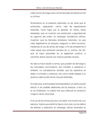 Delitos contra los Recursos Naturales 
ut iliza armas de fuego para vencer el poder de resistencia de 
su víct ima. 
Situándonos en el presente apartado, es de verse que la 
ext racción, adquisición, venta, tala de especímenes 
forestales, toma lugar por lo general, en t ierras, áreas 
desoladas, que no cuentan con protección y seguridad de 
los agentes del orden; sin embargo, estadíst icas últ imas, 
muest ran que los llamados leñadores forestales, los que 
talan ilegalmente los bosques, aseguran su ilícito accionar, 
mediando el uso de armas de fuego, a fin de amedrentar a 
todo aquel que pretenda ponerse en su camino. De ahí, 
que se haya procedido en la legislación posit iva, a 
conminar dichos injustos con marcos penales severos. 
No sólo se hace alusión a armas, que pueden ser de fuego o 
de naturaleza contundente, sino también a explosivos o 
similares; no consideramos fact ible, que los explosivos se 
dirijan a int imidar a personas, sino como medio dirigido a la 
quema o dest rucción de los recursos forestales. 
En todo caso, el arma debe tener idoneidad y/o apt itud para 
reducir a los posibles defensores de los bosques, si esto no 
es así (inidónea), no cabría mas que adecuar la conducta 
a alguno de los t ipos base. 
Si el uso de las armas provoca una lesión o la muerte de una 
persona, habría que admit ir la figura concursal, con los delitos 
de lesiones o asesinato; sin embargo, dichos resultados se 
Página 69 
 
