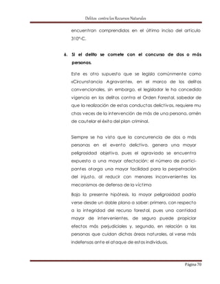 Delitos contra los Recursos Naturales 
encuent ran comprendidos en el últ imo inciso del art iculo 
310°-C. 
6. Si el delito se comete con el concurso de dos o más 
Página 70 
personas. 
Este es ot ro supuesto que se legisla comúnmente como 
«Circunstancia Agravante», en el marco de los delitos 
convencionales, sin embargo, el legislador le ha concedido 
vigencia en los delitos cont ra el Orden Forestal, sabedor de 
que la realización de estas conductas delict ivas, requiere mu 
chas veces de la intervención de más de una persona, amén 
de cautelar el éxito del plan criminal. 
Siempre se ha visto que la concurrencia de dos o más 
personas en el evento delict ivo, genera una mayor 
peligrosidad objet iva, pues el agraviado se encuent ra 
expuesto a una mayor afectación: el número de part ici-pantes 
otorga una mayor facilidad para la perpet ración 
del injusto, al reducir con menores inconvenientes los 
mecanismos de defensa de la víct ima. 
Bajo la presente hipótesis, la mayor peligrosidad podría 
verse desde un doble plano a saber: primero, con respecto 
a la integridad del recurso forestal, pues una cant idad 
mayor de intervenientes, de seguro puede propiciar 
efectos más perjudiciales y, segundo, en relación a las 
personas que cuidan dichas áreas naturales, al verse más 
indefensas ante el ataque de estos individuos. 
 