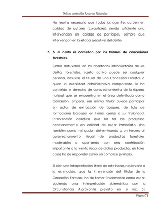 Delitos contra los Recursos Naturales 
No resulta necesario que todos los agentes actúen en 
calidad de autores (co-autores), siendo suficiente una 
intervención en calidad de part ícipes, siempre que 
intervengan en la etapa ejecut iva del delito. 
7. Si el delito es cometido por los titulares de concesiones 
Página 71 
forestales. 
Como sostuvimos en los apartados int roductorios de los 
delitos forestales, sujeto act ivo puede ser cualquier 
persona, inclusive el t itular de una Concesión Forestal, a 
quien la autoridad administ rat iva competente, le ha 
conferido el derecho de aprovechamiento de la riqueza 
natural que se encuent ra en el área delimitada como 
Concesión. Empero, ese mismo t itular puede part icipar 
en actos de ext racción de bosques, de tala de 
formaciones boscosas en t ierras ajenas a su t itularidad. 
Intervención delict iva que no ha de producirse 
necesariamente en calidad de autor inmediato, sino 
también como Inst igador, determinando a un tercero al 
aprovechamiento ilegal de productos forestales 
maderables o aportando con una cont ribución 
importante a la venta ilegal de dichos productos, en tales 
casos ha de responder como un cómplice primario. 
Si bien una interpretación literal de este inciso, nos llevaría a 
la est imación, que la intervención del t itular de la 
Concesión Forestal, ha de tomar únicamente como autor, 
siguiendo una interpretación sistemát ica con la 
Circunstancia Agravante prevista en el inc. 3), 
 