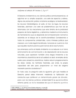Delitos contra los Recursos Naturales 
Página 77 
conforme al artículo 36° incisos 1, 2 y 4.31 
El Derecho Ambiental es una ciencia jurídica «omnicomprensiva», al 
aglut inar en su amplia acepción, una serie de aspectos y esferas, 
dignas de protección jurídica; el sistema ecológico, la biodiversidad, 
los recursos hidrobiológicos, el suelo, el mar, los lagos, los recursos 
forestales, plantean una serie de problemát icas que han de ser 
afrontadas con los mecanismos que este ámbito de la juridicidad 
propone de forma legislat iva, y determina mediante el inst rumento 
de hermenéut ica que se desprende de la interpretación normat iva 
sostenida en el bloque de la const itucionalidad. Considerando a 
todos los componentes ambientales, como intereses jurídicos que 
merecen una tutela legal intensificada, tomando en cuenta lo vital 
que aquellos resultan para la supervivencia de la raza humana. 
Las amenazas cont ra el Medio Ambiente no se reducen a un tema 
est rictamente de contaminación o de depredación de los recursos 
naturales, pues aparecen también ot ros riesgos inherentes a los 
movimientos urbaníst icos de la actualidad; es decir, el empleo de los 
suelos para proyectos urbaníst icos, implica reducir progresivamente 
las áreas verdes, los territorios forestales, por ende, la propia 
capacidad del aire para proporcionar un nivel de oxigeno 
necesario para los ciudadanos.32 
En todo caso, la pregunta sería la siguiente: ¿En qué medida el 
Derecho penal debe intervenir, mediando la t ipificación de 
conductas que conlleven un determinado grado de disvalor, 
para con los bienes jurídicos ambientales? Si es que en la últ ima 
reforma penal, se vio la necesidad de que el derecho punit ivo 
31 PEÑA CABRERA, C.: Los Delitos Contra El Medio Ambiente, cit.,pag.290 
32 ANDALUZ WESTREICHER, C.; Manual de Derecho Ambiental, cit., p.707 
 