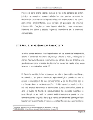 Delitos contra los Recursos Naturales 
ingrese a este plano social, es que el resto de parcelas de orden 
jurídico, se muest ran como ineficientes para poder detener la 
expansión urbaníst ica que pueda resultar atentatorio a los com-ponentes 
ambientales, con arreglo al principio de mínima 
intervención. Surgiendo una figura delict iva muy novedosa, 
inclusive de poca y escasa vigencia normat iva en el Derecho 
comparado. 
Página 78 
3.13 ART. 313: ALTERACION PAISAJISTA 
El que, contraviniendo las disposiciones de la autoridad competente, 
altera el ambiente natural o el paisaje urbano o rural, o modif ica la 
f lora o fauna, mediante la construcción de obras o tala de árboles, será 
reprimido con pena privativa de libertad no mayor de cuatro años y con 
sesenta a noventa días multa.33 
El Derecho ambiental se encuent ra en plena formación cient ífica y 
académica, en pleno desarrollo epistemológico, producto de la 
propia complejidad de sus componentes y de la dinámica por la 
cual evoluciona su radio de acción.34 Hablar de esta ciencia jurídica, 
no sólo implica remit irnos a definiciones puras y concretas, sobre el 
aire, el suelo, la t ierra, la biodiversidad, los recursos forestales e 
hidrobiológicos; es decir, el análisis jurídico no puede part ir de una 
forma aislada y singular, de lo que hemos de entender por alguno de 
los elementos del Medio Ambiente, en el sent ido de que se manifiesta 
33 ANDALUZ WESTREICHER, C.; Manual de Derecho Ambiental, cit., p.707 
34 PEÑA CABRERA, C.: Los Delitos Contra El Medio Ambiente, cit.,pag.279 
 