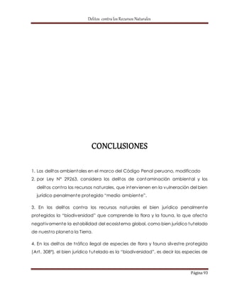 Delitos contra los Recursos Naturales 
Página 93 
CONCLUSIONES 
1. Los delitos ambientales en el marco del Código Penal peruano, modificado 
2. por Ley N° 29263, considera los delitos de contaminación ambiental y los 
delitos cont ra los recursos naturales, que intervienen en la vulneración del bien 
jurídico penalment e prot egido “medio ambient e”. 
3. En los delitos cont ra los recursos naturales el bien jurídico penalmente 
prot egidos la “biodiversidad” que comprende la flora y la fauna, lo que afect a 
negat ivamente la estabilidad del ecosistema global, como bien jurídico tutelado 
de nuest ro planeta la Tierra. 
4. En los delitos de t ráfico ilegal de especies de flora y fauna silvest re protegida 
(Art . 308°), el bien jurídico t ut elado es la “biodiversidad”, es decir las especies de 
 