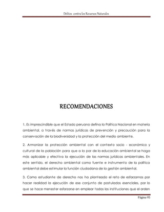 Delitos contra los Recursos Naturales 
Página 95 
RECOMENDACIONES 
1. Es imprescindible que el Estado peruano defina la Polít ica Nacional en materia 
ambiental, a t ravés de normas jurídicas de prevención y precaución para la 
conservación de la biodiversidad y la protección del medio ambiente. 
2. Armonizar la protección ambiental con el contexto socio - económico y 
cultural de la población para que a la par de la educación ambiental se haga 
más aplicable y efect iva la ejecución de las normas jurídicas ambientales. En 
este sent ido, el derecho ambiental como fuente e inst rumento de la polít ica 
ambiental debe est imular la función ciudadana de la gest ión ambiental. 
3. Como estudiante de derecho nos ha planteado el reto de esforzarnos por 
hacer realidad la ejecución de ese conjunto de postulados esenciales, por lo 
que se hace menester esforzarse en emplear todas las inst ituciones que el orden 
 