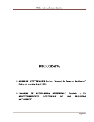 Delitos contra los Recursos Naturales 
Página 97 
BIBLIOGRAFIA 
 ANDALUZ WESTREICHER, Carlos. “Manual de Derecho Ambiental” 
Editorial Iustitia S.A.C 2009 
 “MANUAL DE LEGISLACION AMBIENTAL”, Capitulo I: EL 
APROVECHAMIENTO SOSTENIBLE DE LOS RECURSOS 
NATURALES” 
 