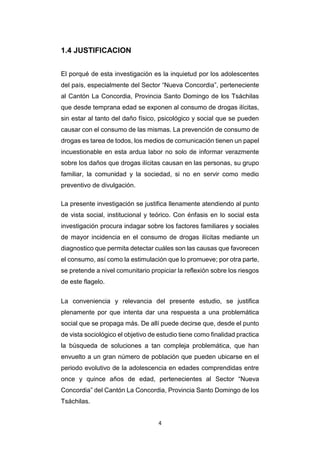 4
1.4 JUSTIFICACION
El porqué de esta investigación es la inquietud por los adolescentes
del país, especialmente del Sector “Nueva Concordia”, perteneciente
al Cantón La Concordia, Provincia Santo Domingo de los Tsáchilas
que desde temprana edad se exponen al consumo de drogas ilícitas,
sin estar al tanto del daño físico, psicológico y social que se pueden
causar con el consumo de las mismas. La prevención de consumo de
drogas es tarea de todos, los medios de comunicación tienen un papel
incuestionable en esta ardua labor no solo de informar verazmente
sobre los daños que drogas ilícitas causan en las personas, su grupo
familiar, la comunidad y la sociedad, si no en servir como medio
preventivo de divulgación.
La presente investigación se justifica llenamente atendiendo al punto
de vista social, institucional y teórico. Con énfasis en lo social esta
investigación procura indagar sobre los factores familiares y sociales
de mayor incidencia en el consumo de drogas ilícitas mediante un
diagnostico que permita detectar cuáles son las causas que favorecen
el consumo, así como la estimulación que lo promueve; por otra parte,
se pretende a nivel comunitario propiciar la reflexión sobre los riesgos
de este flagelo.
La conveniencia y relevancia del presente estudio, se justifica
plenamente por que intenta dar una respuesta a una problemática
social que se propaga más. De allí puede decirse que, desde el punto
de vista sociológico el objetivo de estudio tiene como finalidad practica
la búsqueda de soluciones a tan compleja problemática, que han
envuelto a un gran número de población que pueden ubicarse en el
periodo evolutivo de la adolescencia en edades comprendidas entre
once y quince años de edad, pertenecientes al Sector “Nueva
Concordia” del Cantón La Concordia, Provincia Santo Domingo de los
Tsáchilas.
 