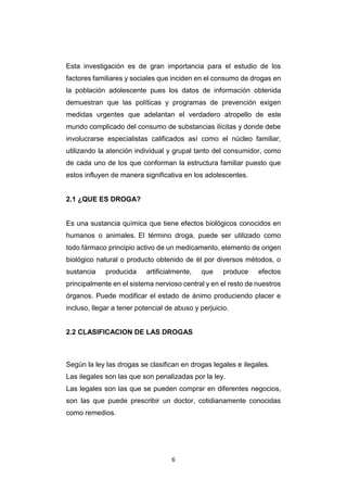 6
Esta investigación es de gran importancia para el estudio de los
factores familiares y sociales que inciden en el consumo de drogas en
la población adolescente pues los datos de información obtenida
demuestran que las políticas y programas de prevención exigen
medidas urgentes que adelantan el verdadero atropello de este
mundo complicado del consumo de substancias ilícitas y donde debe
involucrarse especialistas calificados así como el núcleo familiar,
utilizando la atención individual y grupal tanto del consumidor, como
de cada uno de los que conforman la estructura familiar puesto que
estos influyen de manera significativa en los adolescentes.
2.1 ¿QUE ES DROGA?
Es una sustancia química que tiene efectos biológicos conocidos en
humanos o animales. El término droga, puede ser utilizado como
todo fármaco principio activo de un medicamento, elemento de origen
biológico natural o producto obtenido de él por diversos métodos, o
sustancia producida artificialmente, que produce efectos
principalmente en el sistema nervioso central y en el resto de nuestros
órganos. Puede modificar el estado de ánimo produciendo placer e
incluso, llegar a tener potencial de abuso y perjuicio.
2.2 CLASIFICACION DE LAS DROGAS
Según la ley las drogas se clasifican en drogas legales e ilegales.
Las ilegales son las que son penalizadas por la ley.
Las legales son las que se pueden comprar en diferentes negocios,
son las que puede prescribir un doctor, cotidianamente conocidas
como remedios.
 