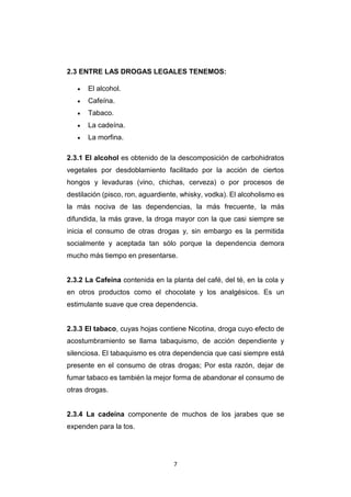 7
2.3 ENTRE LAS DROGAS LEGALES TENEMOS:
 El alcohol.
 Cafeína.
 Tabaco.
 La cadeína.
 La morfina.
2.3.1 El alcohol es obtenido de la descomposición de carbohidratos
vegetales por desdoblamiento facilitado por la acción de ciertos
hongos y levaduras (vino, chichas, cerveza) o por procesos de
destilación (pisco, ron, aguardiente, whisky, vodka). El alcoholismo es
la más nociva de las dependencias, la más frecuente, la más
difundida, la más grave, la droga mayor con la que casi siempre se
inicia el consumo de otras drogas y, sin embargo es la permitida
socialmente y aceptada tan sólo porque la dependencia demora
mucho más tiempo en presentarse.
2.3.2 La Cafeína contenida en la planta del café, del té, en la cola y
en otros productos como el chocolate y los analgésicos. Es un
estimulante suave que crea dependencia.
2.3.3 El tabaco, cuyas hojas contiene Nicotina, droga cuyo efecto de
acostumbramiento se llama tabaquismo, de acción dependiente y
silenciosa. El tabaquismo es otra dependencia que casi siempre está
presente en el consumo de otras drogas; Por esta razón, dejar de
fumar tabaco es también la mejor forma de abandonar el consumo de
otras drogas.
2.3.4 La cadeína componente de muchos de los jarabes que se
expenden para la tos.
 