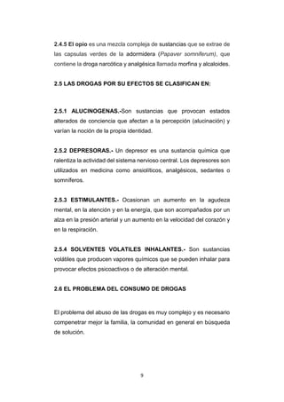 9
2.4.5 El opio es una mezcla compleja de sustancias que se extrae de
las capsulas verdes de la adormidera (Papaver somniferum), que
contiene la droga narcótica y analgésica llamada morfina y alcaloides.
2.5 LAS DROGAS POR SU EFECTOS SE CLASIFICAN EN:
2.5.1 ALUCINOGENAS.-Son sustancias que provocan estados
alterados de conciencia que afectan a la percepción (alucinación) y
varían la noción de la propia identidad.
2.5.2 DEPRESORAS.- Un depresor es una sustancia química que
ralentiza la actividad del sistema nervioso central. Los depresores son
utilizados en medicina como ansiolíticos, analgésicos, sedantes o
somníferos.
2.5.3 ESTIMULANTES.- Ocasionan un aumento en la agudeza
mental, en la atención y en la energía, que son acompañados por un
alza en la presión arterial y un aumento en la velocidad del corazón y
en la respiración.
2.5.4 SOLVENTES VOLATILES INHALANTES.- Son sustancias
volátiles que producen vapores químicos que se pueden inhalar para
provocar efectos psicoactivos o de alteración mental.
2.6 EL PROBLEMA DEL CONSUMO DE DROGAS
El problema del abuso de las drogas es muy complejo y es necesario
compenetrar mejor la familia, la comunidad en general en búsqueda
de solución.
 