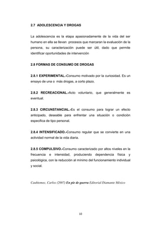 10
2.7 ADOLESCENCIA Y DROGAS
La adolescencia es la etapa apasionadamente de la vida del ser
humano en ella se llevan procesos que marcaran la evaluación de la
persona, su caracterización puede ser útil, dado que permite
identificar oportunidades de intervención
2.8 FORMAS DE CONSUMO DE DROGAS
2.8.1 EXPERIMENTAL.-Consumo motivado por la curiosidad. Es un
ensayo de una o más drogas, a corto plazo.
2.8.2 RECREACIONAL.-Acto voluntario, que generalmente es
eventual.
2.8.3 CIRCUNSTANCIAL.-Es el consumo para lograr un efecto
anticipado, deseable para enfrentar una situación o condición
especifica de tipo personal.
2.8.4 INTENSIFICADO.-Consumo regular que se convierte en una
actividad normal de la vida diaria.
2.8.5 COMPULSIVO.-Consumo caracterizado por altos niveles en la
frecuencia e intensidad, produciendo dependencia física y
psicológica, con la reducción al mínimo del funcionamiento individual
y social.
Cauhtemoc, Carlos (2007) En pie de guerra Editorial Diamante México
 
