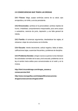 11
2.9 CONSECUENCIAS QUE TRAEN LAS DROGAS
2.9.1 Físicos: fatiga, quejas continúas acerca de su salud, ojos
enrojecidos y sin brillo y una tos persistente.
2.9.2 Emocionales: cambios en la personalidad, cambios rápidos de
humor, irritabilidad, comportamiento irresponsable, poco amor propio
o autoestima, carencia de juicio, depresión y una falta general de
interés.
2.9.3 Familia: el comenzar argumentos, desobedecer las reglas, el
retraerse o dejar de comunicarse con la familia.
2.9.4 Escuela: interés decreciente, actitud negativa, faltas al deber,
calificaciones bajas, ausencias frecuentes y problemas de disciplina.
2.9.5 Problemas Sociales: amigos nuevos a quienes no les interesan
las actividades normales de la casa y de la escuela, problemas con la
ley el cambio hacia estilos poco convencionales en el vestir y en la
música.
http://html.rincondelvago.com/drogas_causas-y-
consecuencias.html
http://www.monografias.com/trabajos50/consecuencias-
drogas/consecuencias-drogas2.shtml
 