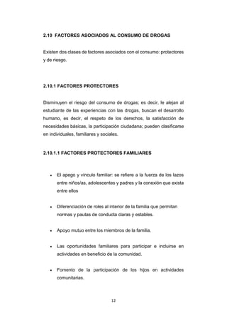 12
2.10 FACTORES ASOCIADOS AL CONSUMO DE DROGAS
Existen dos clases de factores asociados con el consumo: protectores
y de riesgo.
2.10.1 FACTORES PROTECTORES
Disminuyen el riesgo del consumo de drogas; es decir, le alejan al
estudiante de las experiencias con las drogas, buscan el desarrollo
humano, es decir, el respeto de los derechos, la satisfacción de
necesidades básicas, la participación ciudadana; pueden clasificarse
en individuales, familiares y sociales.
2.10.1.1 FACTORES PROTECTORES FAMILIARES
 El apego y vínculo familiar: se refiere a la fuerza de los lazos
entre niños/as, adolescentes y padres y la conexión que exista
entre ellos
 Diferenciación de roles al interior de la familia que permitan
normas y pautas de conducta claras y estables.
 Apoyo mutuo entre los miembros de la familia.
 Las oportunidades familiares para participar e incluirse en
actividades en beneficio de la comunidad.
 Fomento de la participación de los hijos en actividades
comunitarias.
 