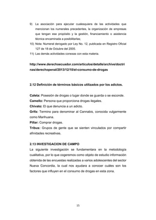 15
9) La asociación para ejecutar cualesquiera de las actividades que
mencionan los numerales precedentes, la organización de empresas
que tengan ese propósito y la gestión, financiamiento o asistencia
técnica encaminada a posibilitarlas;
10) Nota: Numeral derogado por Ley No. 12, publicada en Registro Oficial
127 de 18 de Octubre del 2005.
11) Las demás actividades conexas con esta materia.
http://www.derechoecuador.com/articulos/detalle/archive/doctri
nas/derechopenal/2013/12/10/el-consumo-de-drogas
2.12 Definición de términos básicos utilizados por los adictos.
Caleta: Posesión de drogas o lugar donde se guarda o se esconde.
Camello: Persona que proporciona drogas ilegales.
Chivato: El que denuncia a un adicto.
Grifa: Termino para denominar al Cannabis, conocida vulgarmente
como Marihuana.
Pillar: Comprar drogas.
Tribus: Grupos de gente que se sienten vinculados por compartir
afinidades recreativas.
2.13 INVESTIGACION DE CAMPO
La siguiente investigación se fundamentara en la metodología
cualitativa, por lo que cogeremos como objeto de estudio información
obtenida de las encuestas realizadas a varios adolescentes del sector
Nueva Concordia, la cual nos ayudara a conocer cuáles son los
factores que influyen en el consumo de drogas en esta zona.
 