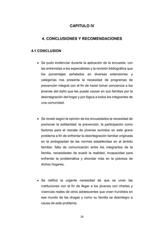 26
CAPITULO IV
4. CONCLUSIONES Y RECOMENDACIONES
4.1 CONCLUSION
 Se pudo evidenciar durante la aplicación de la encuesta, con
las entrevistas a los especialistas y la revisión bibliográfica que
los porcentajes señalados en diversas extensiones y
categorías nos presenta la necesidad de programas de
prevención integral con el fin de hacer tomar conciencia a los
jóvenes del daño que les puede causar en sus familias por la
desintegración del hogar y por lógica a todos los integrantes de
una comunidad.
 Se revelo según la opinión de los encuestados la necesidad de
promover la solidaridad, la prevención, la participación como
factores para el rescate de jóvenes sumidos en este grave
problema a fin de enfrentar la desintegración familiar originada
en la ambigüedad de las normas establecidas en al ámbito
familiar; falta de comunicación entre los integrantes de la
familia, necesidades de evadir la realidad, incapacidad para
enfrentar la problemática y ahondar más en la pobreza de
dichos hogares.
 Se ratificó la urgente necesidad de que se unan las
instituciones con el fin de llegar a los jóvenes con charlas y
vivencias reales de otros adolescentes que viven hundidos en
ese mundo de las drogas y como su familia se desintegro a
causa de este problema.
 