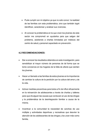 27
 Pude cumplir con mi objetivo ya que no solo conocí la realidad
de las familias con esta problemática, sino que también logré
identificar, caracterizar y analizar sus vivencias.
 Al conocer la problemática en la que viven los jóvenes de este
sector me comprometí en ayudarlos para que salgan del
problema, asistiendo a charlas brindadas por médicos del
centro de salud y personal capacitado en prevención.
4.2 RECOMENDACIONES:
 Dar a conocer los resultados obtenidos en esta investigación, para
sensibilizar al mayor número de personas de tal forma que se
tome conciencia en los hogares de la falta de afecto que sienten
los jóvenes.
 Hacer un llamado a las familias de estos jóvenes en la importancia
de cambiar la cultura de la perdición por la cultura del amor y de
la vida.
 Activar medidas preventivas para todos a fin de influir eficazmente
en la reinserción de adolescentes a través de charlas y talleres
para que divulguen las causas que conducen al uso de las drogas
y la problemática de la desintegración familiar a causa de la
misma.
 Incentivar a la comunidad la necesidad de canchas de uso
múltiple y actividades deportivas y recreativas que desvíen la
atención de los adolescentes de las drogas y los unan más como
familia.
 