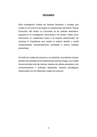 IV
RESUMEN
Esta investigación analiza los factores familiares y sociales que
inciden en el consumo de drogas en adolescentes del Sector “Nueva
Concordia “del cantón La Concordia; es de carácter descriptiva,
apoyada en la investigación documental y de campo. Utiliza como
instrumento un cuestionario hecho a la muestra seleccionada. Se
concluye la importancia que reviste el entorno familiar y social
incorporándose recomendaciones orientadas a activar medidas
preventivas.
Al medir los niveles de consumo y su evolución, se pretende conocer
también las actitudes de los adolescentes ante las drogas, sus niveles
de permisividad ante las mismas, sistema de valores asociados a los
comportamientos y actitudes detectadas, factores psicológicos
relacionados con los diferentes niveles de consumo.
 