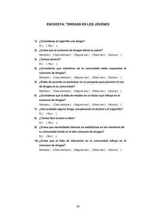 34
ENCUESTA: "DROGAS EN LOS JÓVENES
1) ¿Consideras al cigarrillo una droga?
Sí ( ) No ( )
2) ¿Crees que el consumo de drogas afecta tu salud?
Siempre ( ) Casi siempre ( ) Alguna vez ( ) Rara vez ( ) Nunca ( )
3) ¿Tomas alcohol?
Sí ( ) No ( )
4) ¿Consideras que miembros de tu comunidad están expuestos al
consumo de drogas?
Siempre ( ) Casi siempre ( ) Alguna vez ( ) Rara vez ( ) Nunca ( )
5) ¿Estás de acuerdo en participar en un proyecto para prevenir el uso
de drogas en tu comunidad?
Siempre ( ) Casi siempre ( ) Alguna vez ( ) Rara vez ( ) Nunca ( )
6) ¿Consideras que la falta de empleo es un factor que influye en el
consumo de drogas?
Siempre ( ) Casi siempre ( ) Alguna vez ( ) Rara vez ( ) Nunca ( )
7) ¿Has probado alguna droga, exceptuando el alcohol y el cigarrillo?
Sí ( ) No ( )
8) ¿Tienes fácil acceso a ellas?
Sí ( ) No ( )
9) ¿Crees que necesidades básicas no satisfechas en los miembros de
tu comunidad incide en el alto consumo de drogas?
Sí ( ) No ( )
10) ¿Crees que la falta de educación en tu comunidad influye en el
consumo de drogas?
Siempre ( ) Casi siempre ( ) Alguna vez ( ) Rara vez ( ) Nunca ( )
 