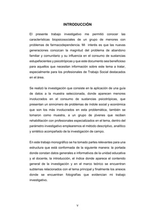 V
INTRODUCCIÓN
El presente trabajo investigativo me permitió conocer las
características biopsicosociales de un grupo de menores con
problemas de farmacodependencia. Mi interés es que las nuevas
generaciones conozcan la magnitud del problema de abandono
familiar y comunitario y su influencia en el consumo de sustancias
estupefacientes y psicotrópicas y que este documento sea beneficioso
para aquellos que necesitan información sobre este tema a tratar,
especialmente para los profesionales de Trabajo Social destacados
en el área.
Se realizó la investigación que consiste en la aplicación de una guía
de datos a la muestra seleccionada, donde aparecen menores
involucrados en el consumo de sustancias psicotrópicas, que
presentan un sinnúmero de problemas de índole social y económica
que son los más involucrados en esta problemática, también se
tomaron como muestra, a un grupo de jóvenes que reciben
rehabilitación con profesionales especializados en el tema, dentro del
parámetro investigativo emplearemos el método descriptivo, analítico
y sintético acompañado de la investigación de campo.
En este trabajo monográfico se ha tomado partes relevantes para una
estructura que está conformada de la siguiente manera: la portada
donde constan datos generales e informativos de la unidad educativa
y el docente, la introducción, el índice donde aparece el contenido
general de la investigación y en el marco teórico se encuentran
subtemas relacionados con el tema principal y finalmente los anexos
donde se encuentran fotografías que evidencian mi trabajo
investigativo.
 