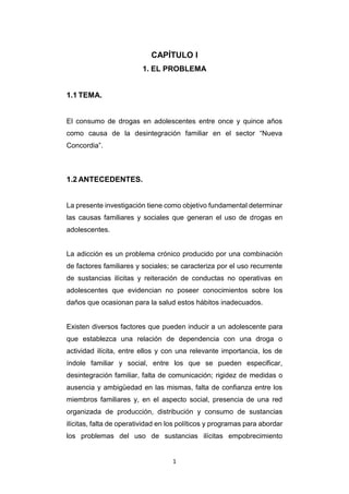 1
CAPÍTULO I
1. EL PROBLEMA
1.1 TEMA.
El consumo de drogas en adolescentes entre once y quince años
como causa de la desintegración familiar en el sector “Nueva
Concordia”.
1.2 ANTECEDENTES.
La presente investigación tiene como objetivo fundamental determinar
las causas familiares y sociales que generan el uso de drogas en
adolescentes.
La adicción es un problema crónico producido por una combinación
de factores familiares y sociales; se caracteriza por el uso recurrente
de sustancias ilícitas y reiteración de conductas no operativas en
adolescentes que evidencian no poseer conocimientos sobre los
daños que ocasionan para la salud estos hábitos inadecuados.
Existen diversos factores que pueden inducir a un adolescente para
que establezca una relación de dependencia con una droga o
actividad ilícita, entre ellos y con una relevante importancia, los de
índole familiar y social, entre los que se pueden especificar,
desintegración familiar, falta de comunicación; rigidez de medidas o
ausencia y ambigüedad en las mismas, falta de confianza entre los
miembros familiares y, en el aspecto social, presencia de una red
organizada de producción, distribución y consumo de sustancias
ilícitas, falta de operatividad en los políticos y programas para abordar
los problemas del uso de sustancias ilícitas empobrecimiento
 