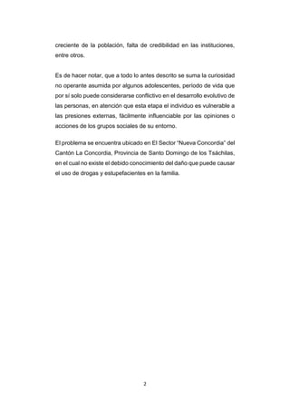 2
creciente de la población, falta de credibilidad en las instituciones,
entre otros.
Es de hacer notar, que a todo lo antes descrito se suma la curiosidad
no operante asumida por algunos adolescentes, período de vida que
por sí solo puede considerarse conflictivo en el desarrollo evolutivo de
las personas, en atención que esta etapa el individuo es vulnerable a
las presiones externas, fácilmente influenciable por las opiniones o
acciones de los grupos sociales de su entorno.
El problema se encuentra ubicado en El Sector “Nueva Concordia” del
Cantón La Concordia, Provincia de Santo Domingo de los Tsáchilas,
en el cual no existe el debido conocimiento del daño que puede causar
el uso de drogas y estupefacientes en la familia.
 