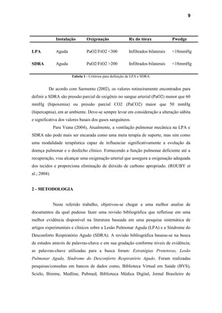 9
Instalação Oxigenação Rx do tórax Pwedge
LPA Aguda PaO2/FiO2 <300 Infiltrados bilaterais <18mmHg
SDRA Aguda PaO2/FiO2 >200 Infiltrados bilaterais <18mmHg
Tabela 1 - Critérios para definição de LPA e SDRA.
De acordo com Sarmento (2002), os valores rotineiramente encontrados para
definir a SDRA são pressão parcial de oxigênio no sangue arterial (PaO2) menor que 60
mmHg (hipoxemia) ou pressão parcial CO2 (PaCO2) maior que 50 mmHg
(hipercapnia), em ar ambiente. Deve-se sempre levar em consideração a alteração súbita
e significativa dos valores basais dos gases sanguíneos.
Para Viana (2004), Atualmente, a ventilação pulmonar mecânica na LPA e
SDRA não pode mais ser encarada como uma mera terapia de suporte, mas sim como
uma modalidade terapêutica capaz de influenciar significativamente a evolução da
doença pulmonar e o desfecho clínico. Fornecendo a função pulmonar deficiente até a
recuperação, visa alcançar uma oxigenação arterial que assegura a oxigenação adequada
dos tecidos e proporciona eliminação de dióxido de carbono apropriado. (ROUBY et
al.; 2004).
2 - METODOLOGIA
Neste referido trabalho, objetivou-se chegar a uma melhor analise de
documentos da qual pudesse fazer uma revisão bibliográfica que refletisse em uma
melhor evidência disponível na literatura baseada em uma pesquisa sistemática de
artigos experimentais e clínicos sobre a Lesão Pulmonar Aguda (LPA) e a Síndrome do
Desconforto Respiratório Agudo (SDRA). A revisão bibliográfica baseou-se na busca
de estudos através de palavras-chave e em sua gradação conforme níveis de evidência;
as palavras-chave utilizadas para a busca foram: Estratégias Protetoras, Lesão
Pulmonar Aguda, Síndrome do Desconforto Respiratório Agudo. Foram realizadas
pesquisas/consultas em bancos de dados como, Biblioteca Virtual em Saúde (BVS),
Scielo, Bireme, Medline, Pubmed, Biblioteca Médica Digital, Jornal Brasileiro de
 