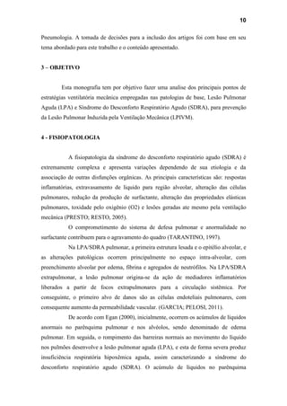 10
Pneumologia. A tomada de decisões para a inclusão dos artigos foi com base em seu
tema abordado para este trabalho e o conteúdo apresentado.
3 – OBJETIVO
Esta monografia tem por objetivo fazer uma analise dos principais pontos de
estratégias ventilatória mecânica empregadas nas patologias de base, Lesão Pulmonar
Aguda (LPA) e Síndrome do Desconforto Respiratório Agudo (SDRA), para prevenção
da Lesão Pulmonar Induzida pela Ventilação Mecânica (LPIVM).
4 - FISIOPATOLOGIA
A fisiopatologia da síndrome do desconforto respiratório agudo (SDRA) é
extremamente complexa e apresenta variações dependendo de sua etiologia e da
associação de outras disfunções orgânicas. As principais características são: respostas
inflamatórias, extravasamento de liquido para região alveolar, alteração das células
pulmonares, redução da produção de surfactante, alteração das propriedades elásticas
pulmonares, toxidade pelo oxigênio (O2) e lesões geradas ate mesmo pela ventilação
mecânica (PRESTO; RESTO, 2005).
O comprometimento do sistema de defesa pulmonar e anormalidade no
surfactante contribuem para o agravamento do quadro (TARANTINO, 1997).
Na LPA/SDRA pulmonar, a primeira estrutura lesada e o epitélio alveolar, e
as alterações patológicas ocorrem principalmente no espaço intra-alveolar, com
preenchimento alveolar por edema, fibrina e agregados de neutrófilos. Na LPA/SDRA
extrapulmonar, a lesão pulmonar origina-se da ação de mediadores inflamatórios
liberados a partir de focos extrapulmonares para a circulação sistêmica. Por
conseguinte, o primeiro alvo de danos são as células endoteliais pulmonares, com
consequente aumento da permeabilidade vascular. (GARCIA; PELOSI, 2011).
De acordo com Egan (2000), inicialmente, ocorrem os acúmulos de líquidos
anormais no parênquima pulmonar e nos alvéolos, sendo denominado de edema
pulmonar. Em seguida, o rompimento das barreiras normais ao movimento do líquido
nos pulmões desenvolve a lesão pulmonar aguda (LPA), e esta de forma severa produz
insuficiência respiratória hipoxêmica aguda, assim caracterizando a síndrome do
desconforto respiratório agudo (SDRA). O acúmulo de líquidos no parênquima
 