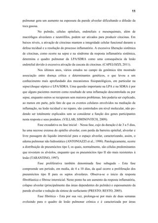 11
pulmonar gera um aumento na espessura da parede alveolar dificultando a difusão da
toca gasosa.
No pulmão, células epiteliais, endoteliais e mesenquimais, além de
macrófagos alveolares e neutrófilos, podem ser ativados para produzir citocinas. Em
baixos níveis, a ativação de citocinas mantem a integridade celular funcional durante a
defesa tecidual e a resolução do processo inflamatório. A excessiva liberação sistêmica
de citocinas, como ocorre na sepse e na síndrome da resposta inflamatória sistêmica,
determina o quadro pulmonar da LPA/SDRA como uma consequência da lesão
endotelial devido à excessiva ativação da cascata de citocinas. (CAPELOZZI, 2011).
Nos últimos anos, vários estudos no campo da genômica têm mostrado
associação entre doença crítica e determinantes genéticos, o que levou a um
conhecimento mais aprofundado dos mecanismos fisiopatológicos, em particular na
sepse/choque séptico e LPA/SDRA. Uma questão importante na LPA e na SDRA é por
que alguns pacientes morrem como resultado de uma inflamação descontrolada ou por
sepse, enquanto outros se recuperam sem maiores problemas. Isto poderia ser explicado,
ao menos em parte, pelo fato de que os eventos celulares envolvidos na mediação da
inflamação, na lesão tecidual e no reparo, são controlados em nível molecular, não po-
dendo ser totalmente explicados sem se considerar a função dos genes participantes
nesta resposta e seus produtos. (VILLAR; SIMINOVITCH, 2009).
Fase exsudativa ou fase inicial – Nessa fase, cujo da duração é de 3 a 5 dias,
ha uma necrose extensa do epitélio alveolar, com perda da barreira epitelial, alveolar e
livre passagem do liquido intersticial para o espaço alveolar, caracterizando, assim, o
edema pulmonar não hidrostático (ANTONIAZZI et al.; 1998). Patologicamente, ocorre
a distribuição de pneumócitos tipo I, os quais, normalmente, são células predominantes
que revestem os alvéolos, enquanto que os pneumócitos tipo II são mais resistentes à
lesão (TARANTINO, 1997).
Fase proliferativa também denominada fase subaguda - Esta fase
compreende um período, em media, de 4 a 10 dias, da qual ocorre a proliferação dos
pneumócitos tipo II para os septos alveolares. Observa-se o inicio da resposta
fibroblastica e fibrose intersticial. Neste ponto ha um aumento da resposta inflamatória,
colapso alveolar (principalmente das áreas dependentes do pulmão) e espessamento da
parede alveolar e redução da síntese de surfactante (PRESTO; RESTO, 2005).
Fase fibrótica - Esta por sua vez, prolonga-se por mais de duas semanas
evoluindo para o quadro de lesão pulmonar crônica e é caracterizada por áreas
 