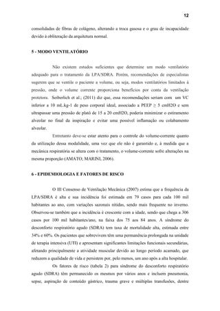 12
consolidadas de fibras de colágeno, alterando a troca gasosa e o grau de incapacidade
devido à obliteração da arquitetura normal.
5 - MODO VENTILATÓRIO
Não existem estudos suficientes que determine um modo ventilatório
adequado para o tratamento da LPA/SDRA. Porém, recomendações de especialistas
sugerem que se ventile o paciente a volume, ou seja, modos ventilatórios limitados à
pressão, onde o volume corrente proporciona benefícios por conta da ventilação
protetora. Seiberlich et al.; (2011) diz que, essa recomendações seriam com um VC
inferior a 10 mL.kg-1 de peso corporal ideal, associado a PEEP ≥ 5 cmH2O e sem
ultrapassar uma pressão de platô de 15 a 20 cmH2O, poderia minimizar o estiramento
alveolar no final da inspiração e evitar uma possível inflamação ou colabamento
alveolar.
Entretanto deve-se estar atento para o controle do volume-corrente quanto
da utilização dessa modalidade, uma vez que ele não é garantido e, à medida que a
mecânica respiratória se altera com o tratamento, o volume-corrente sofre alterações na
mesma proporção (AMATO; MARINI, 2006).
6 - EPIDEMIOLOGIA E FATORES DE RISCO
O III Consenso de Ventilação Mecânica (2007) estima que a frequência da
LPA/SDRA é alta e sua incidência foi estimada em 79 casos para cada 100 mil
habitantes ao ano, com variações sazonais nítidas, sendo mais frequente no inverno.
Observou-se também que a incidência é crescente com a idade, sendo que chega a 306
casos por 100 mil habitantes/ano, na faixa dos 75 aos 84 anos. A síndrome do
desconforto respiratório agudo (SDRA) tem taxa de mortalidade alta, estimada entre
34% e 60%. Os pacientes que sobrevivem têm uma permanência prolongada na unidade
de terapia intensiva (UTI) e apresentam significantes limitações funcionais secundárias,
afetando principalmente a atividade muscular devido ao longo período acamado, que
reduzem a qualidade de vida e persistem por, pelo menos, um ano após a alta hospitalar.
Os fatores de risco (tabela 2) para síndrome do desconforto respiratório
agudo (SDRA) têm permanecido os mesmos por vários anos e incluem pneumonia,
sepse, aspiração de conteúdo gástrico, trauma grave e múltiplas transfusões, dentre
 