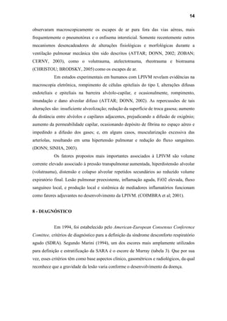 14
observaram macroscopicamente os escapes de ar para fora das vias aéreas, mais
frequentemente o pneumotórax e o enfisema intersticial. Somente recentemente outros
mecanismos desencadeadores de alterações fisiológicas e morfológicas durante a
ventilação pulmonar mecânica têm sido descritos (ATTAR; DONN, 2002; ZOBAN;
CERNY, 2003), como o volutrauma, atelectotrauma, rheotrauma e biotrauma
(CHRISTOU; BRODSKY, 2005) como os escapes de ar.
Em estudos experimentais em humanos com LPIVM revelam evidências na
macroscopia eletrônica, rompimento de células epiteliais do tipo I, alterações difusas
endoteliais e epiteliais na barreira alvéolo-capilar, e ocasionalmente, rompimento,
imundação e dano alveolar difuso (ATTAR; DONN, 2002). As repercussões de tais
alterações são: insuficiente alveolização; redução da superfície de troca gasosa; aumento
da distância entre alvéolos e capilares adjacentes, prejudicando a difusão de oxigênio;
aumento da permeabilidade capilar, ocasionando depósito de fibrina no espaço aéreo e
impedindo a difusão dos gases; e, em alguns casos, muscularização excessiva das
arteríolas, resultando em uma hipertensão pulmonar e redução do fluxo sanguíneo.
(DONN; SINHA, 2003).
Os fatores propostos mais importantes associados à LPIVM são volume
corrente elevado associado à pressão transpulmonar aumentada, hiperdistensão alveolar
(volutrauma), distensão e colapso alveolar repetidos secundários ao reduzido volume
expiratório final. Lesão pulmonar preexistente, inflamação aguda, FiO2 elevada, fluxo
sanguíneo local, e produção local e sistêmica de mediadores inflamatórios funcionam
como fatores adjuvantes no desenvolvimento da LPIVM. (COIMBRA et al; 2001).
8 - DIAGNÓSTICO
Em 1994, foi estabelecido pelo American-European Consensus Conference
Comittee, critérios de diagnóstico para a definição da síndrome desconforto respiratório
agudo (SDRA). Segundo Marini (1994), um dos escores mais amplamente utilizados
para definição e estratificação da SARA é o escore de Murray (tabela 3). Que por sua
vez, esses critérios têm como base aspectos clínico, gasométricos e radiológicos, da qual
reconhece que a gravidade da lesão varia conforme o desenvolvimento da doença.
 