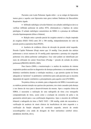 16
Pacientes com Lesão Pulmonar Aguda refere - se ao estágio de hipoxemia
menos grave e aqueles com hipoxemia mais grave tenham Síndrome do Desconforto
Respiratório Agudo.
Infiltrado radiológico alveolar bilateral; nos achados radiológicos deve-se
verificar infiltrado pulmonar de ambos HTX, eliminando-se a hipótese de outras
patologias. O achado radiológico característico da SDRA é a presença de infiltrado
alveolar hipotransparente difuso e bilateral;
Relação entre a pressão parcial de oxigênio arterial e a fração inspirada
de oxigênio (PaO2/ FiO2) entre 201 e 300 mmHg, independentemente do valor da
pressão positiva expiratória final (PEEP);
Ausência de evidência clínica de elevação da pressão atrial esquerda.
Pressão Capilar Pulmonar (Pcap) menor que 18 mmHg: Uma pressão das artérias
pulmonares a níveis maiores de 18 mmHg pode representar a presença de congestão
pulmonar e/ou edema pulmonar cardiogênico. Esse valor poderá ser identificado por
meio da utilização do cateter Swan-Ganz (Pwedge = pressão de oclusão da artéria
pulmonar) (PRESTO; RESTO, 2005).
Para Garcia (2008), a monitorização e a analise da mecânica do sistema
respiratório podem auxiliar no diagnostico de doenças pulmonares e no entendimento da
dinâmica ventilatória durante a ventilação mecânica, o que permite ajustar de forma
adequada ou “protetora” os parâmetros ventilatórios para cada paciente que se encontra
dependente de suporte ventilatório e, principalmente, para aqueles com LPA/SDRA.
Na pratica clinica, no entanto, para o diagnostico da SDRA é necessário que
os médicos prestem atenção nas queixas dos pacientes, nos sinais causados pela doença
e nos fatores de risco para o desenvolvimento da mesma. Apos a suspeita clinica da
SDRA, é necessária a realização de uma radiografia de tórax e/ou tomografia
computadorizada de tórax, assim como a avaliação da oximetria de pulso e da
gasometria arterial para a sua confirmação diagnostica. Apos o encontro de infiltrado
bilateral a radiografia de tórax e PaO2/ FiO2 < 200 mmHg, ainda são necessárias a
verificação de ausência de sinais clínicos de insuficiência de átrio esquerdo e a
verificação da função adequada do ventrículo esquerdo, através de estudo
ecocardiográfico e/ou ainda da dosagem de fator natriurético cerebral sérico.
(BARBAS; MATOS, 2011).
 
