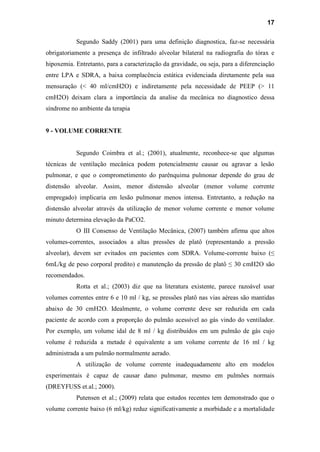 17
Segundo Saddy (2001) para uma definição diagnostica, faz-se necessária
obrigatoriamente a presença de infiltrado alveolar bilateral na radiografia do tórax e
hipoxemia. Entretanto, para a caracterização da gravidade, ou seja, para a diferenciação
entre LPA e SDRA, a baixa complacência estática evidenciada diretamente pela sua
mensuração (< 40 ml/cmH2O) e indiretamente pela necessidade de PEEP (> 11
cmH2O) deixam clara a importância da analise da mecânica no diagnostico dessa
síndrome no ambiente da terapia
9 - VOLUME CORRENTE
Segundo Coimbra et al.; (2001), atualmente, reconhece-se que algumas
técnicas de ventilação mecânica podem potencialmente causar ou agravar a lesão
pulmonar, e que o comprometimento do parênquima pulmonar depende do grau de
distensão alveolar. Assim, menor distensão alveolar (menor volume corrente
empregado) implicaria em lesão pulmonar menos intensa. Entretanto, a redução na
distensão alveolar através da utilização de menor volume corrente e menor volume
minuto determina elevação da PaCO2.
O III Consenso de Ventilação Mecânica, (2007) também afirma que altos
volumes-correntes, associados a altas pressões de platô (representando a pressão
alveolar), devem ser evitados em pacientes com SDRA. Volume-corrente baixo (≤
6mL/kg de peso corporal predito) e manutenção da pressão de platô ≤ 30 cmH2O são
recomendados.
Rotta et al.; (2003) diz que na literatura existente, parece razoável usar
volumes correntes entre 6 e 10 ml / kg, se pressões platô nas vias aéreas são mantidas
abaixo de 30 cmH2O. Idealmente, o volume corrente deve ser reduzida em cada
paciente de acordo com a proporção do pulmão acessível ao gás vindo do ventilador.
Por exemplo, um volume idal de 8 ml / kg distribuídos em um pulmão de gás cujo
volume é reduzida a metade é equivalente a um volume corrente de 16 ml / kg
administrada a um pulmão normalmente aerado.
A utilização de volume corrente inadequadamente alto em modelos
experimentais é capaz de causar dano pulmonar, mesmo em pulmões normais
(DREYFUSS et.al.; 2000).
Putensen et al.; (2009) relata que estudos recentes tem demonstrado que o
volume corrente baixo (6 ml/kg) reduz significativamente a morbidade e a mortalidade
 