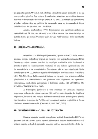18
em pacientes com LPA/SDRA. Tal estratégia ventilatória requer, entretanto, o uso de
uma pressão expiratória final positiva de moderada a alta e/ou a sua combinação com a
manobra de recrutamento alveolar (MEADE et al.; 2008). A manobra de recrutamento
alveolar, embora eficaz na melhoria da oxigenação, deve ser considerada de forma
individualizada nos pacientes com LPA/SDRA.
Amato e colaboradores (1998) demonstraram uma significativa redução da
mortalidade aos 28 dias, em pacientes com SDRA tratados com uma estratégia de
pulmão aberto, que incluía VC menor que 6 ml/kg e PEEP acima do ponto de inflexão
inferior.
10 - HIPERCAPNIA PERMISSIVA
Denomina – se hipercapnia permissiva, quando o PaCO2 estar elevado
acima do normal, podendo ser tolerada em pacientes com lesão pulmonar aguda (LPA).
Quando necessário, toma-se a medida de estratégica ventilatória a fim de diminuir a
pressão de platô e o volume corrente, resultando em uma melhora significativa na taxa
de sobrevivência e na hemodinâmica. No entanto, não se tem estabelecido limite
superior para a PaCO2, existindo algumas recomendações não-validadas de se manter o
pH > 7,20-7,25. O uso da hipercapnia é limitado em pacientes com acidose metabólica
preexistente e é contra-indicado em pacientes com diagnóstico de hipertensão
intracraniana, insuficiência coronariana e disritmias agudas. (III CONSENSO DE
VENTILAÇÃO MECÂNICA, 2007).
A hipercapnia permissiva é uma estratégia de ventilação mecânica
envolvendo redução do volume corrente (4-8 mL/kg) sem alteração da freqüência
respiratória, levando a uma redução da hiperdistensão alveolar, diminuição da pressão
nas vias aéreas e aumento da PaCO2, com consequente acidose respiratória, a fim de
diminuir a pressão transalveolar. (COIMBRA; SILVERIO, 2001).
11 - PRESSÃO POSITIVA AO FINAL DA EXPIRAÇÃO
Eleva-se a pressão mantida nos pulmões ao final da expiração (PEEP), em
pacientes com LPA/SDRA com o objetivo de manter os alvéolos abertos evitando-se o
colapso alveolar ao final da expiração, ajudando na troca gasosa, inibindo a lesão pul-
 