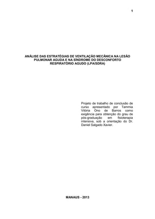 1
ANÁLISE DAS ESTRATÉGIAS DE VENTILAÇÃO MECÂNICA NA LESÃO
PULMONAR AGUDA E NA SÍNDROME DO DESCONFORTO
RESPIRATÓRIO AGUDO (LPA/SDRA)
Projeto de trabalho de conclusão de
curso apresentado por Tammia
Vitória Ono de Barros como
exigência para obtenção do grau de
pós-graduação em fisioterapia
intensiva, sob a orientação do Dr.
Daniel Salgado Xavier.
MANAUS - 2013
 