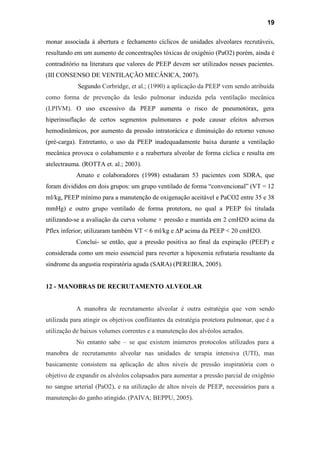 19
monar associada à abertura e fechamento cíclicos de unidades alveolares recrutáveis,
resultando em um aumento de concentrações tóxicas de oxigênio (PaO2) porém, ainda é
contraditório na literatura que valores de PEEP devem ser utilizados nesses pacientes.
(III CONSENSO DE VENTILAÇÃO MECÂNICA, 2007).
Segundo Corbridge, et al.; (1990) a aplicação da PEEP vem sendo atribuída
como forma de prevenção da lesão pulmonar induzida pela ventilação mecânica
(LPIVM). O uso excessivo da PEEP aumenta o risco de pneumotórax, gera
hiperinsuflação de certos segmentos pulmonares e pode causar efeitos adversos
hemodinâmicos, por aumento da pressão intratorácica e diminuição do retorno venoso
(pré-carga). Entretanto, o uso da PEEP inadequadamente baixa durante a ventilação
mecânica provoca o colabamento e a reabertura alveolar de forma cíclica e resulta em
atelectrauma. (ROTTA et. al.; 2003).
Amato e colaboradores (1998) estudaram 53 pacientes com SDRA, que
foram divididos em dois grupos: um grupo ventilado de forma “convencional” (VT = 12
ml/kg, PEEP mínimo para a manutenção de oxigenação aceitável e PaCO2 entre 35 e 38
mmHg) e outro grupo ventilado de forma protetora, no qual a PEEP foi titulada
utilizando-se a avaliação da curva volume × pressão e mantida em 2 cmH2O acima da
Pflex inferior; utilizaram também VT < 6 ml/kg e ΔP acima da PEEP < 20 cmH2O.
Conclui- se então, que a pressão positiva ao final da expiração (PEEP) e
considerada como um meio essencial para reverter a hipoxemia refrataria resultante da
síndrome da angustia respiratória aguda (SARA) (PEREIRA, 2005).
12 - MANOBRAS DE RECRUTAMENTO ALVEOLAR
A manobra de recrutamento alveolar é outra estratégia que vem sendo
utilizada para atingir os objetivos conflitantes da estratégia protetora pulmonar, que é a
utilização de baixos volumes correntes e a manutenção dos alvéolos aerados.
No entanto sabe – se que existem inúmeros protocolos utilizados para a
manobra de recrutamento alveolar nas unidades de terapia intensiva (UTI), mas
basicamente consistem na aplicação de altos níveis de pressão inspiratória com o
objetivo de expandir os alvéolos colapsados para aumentar a pressão parcial de oxigênio
no sangue arterial (PaO2), e na utilização de altos níveis de PEEP, necessários para a
manutenção do ganho atingido. (PAIVA; BEPPU, 2005).
 