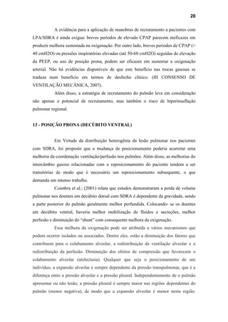 20
A evidência para a aplicação de manobras de recrutamento a pacientes com
LPA/SDRA é ainda exígua: breves períodos de elevado CPAP parecem ineficazes em
produzir melhora sustentada na oxigenação. Por outro lado, breves períodos de CPAP (≈
40 cmH2O) ou pressões inspiratórias elevadas (até 50-60 cmH2O) seguidas de elevação
da PEEP, ou uso de posição prona, podem ser eficazes em sustentar a oxigenação
arterial. Não há evidências disponíveis de que este benefício nas trocas gasosas se
traduza num benefício em termos de desfecho clínico. (III CONSENSO DE
VENTILAÇÃO MECÂNICA, 2007).
Além disso, a estratégia de recrutamento do pulmão leva em consideração
não apenas o potencial de recrutamento, mas também o risco de hiperinsuflação
pulmonar regional.
13 - POSIÇÃO PRONA (DECÚBITO VENTRAL)
Em Virtude da distribuição heterogênia da lesão pulmonar nos pacientes
com SDRA, foi proposto que a mudança de posicionamento poderia acarretar uma
melhoria da coordenação ventilação/perfusão nos pulmões. Além disso, as melhorias do
intercâmbio gasoso relacionadas com o reposicionamento do paciente tendem a ser
transitórias de modo que é necessário um reposicionamento subsequente, o que
demanda um intenso trabalho.
Coimbra et al.; (2001) relata que estudos demonstraram a perda de volume
pulmonar nos doentes em decúbito dorsal com SDRA é dependente da gravidade, sendo
a parte posterior do pulmão geralmente melhor perfundida. Colocando- se os doentes
em decúbito ventral, haveria melhor mobilização de fluidos e secreções, melhor
perfusão e diminuição do “shunt” com consequente melhora da oxigenação.
Essa melhora da oxigenação pode ser atribuída a vários mecanismos que
podem ocorrer isolados ou associados. Dentre eles, estão a diminuição dos fatores que
contribuem para o colabamento alveolar, a redistribuição da ventilação alveolar e a
redistribuição da perfusão. Diminuição dos efeitos de compressão que favorecem o
colabamento alveolar (atelectasia). Qualquer que seja o posicionamento de um
indivíduo, a expansão alveolar é sempre dependente da pressão transpulmonar, que é a
diferença entre a pressão alveolar e a pressão pleural. Independentemente de o pulmão
apresentar ou não lesão, a pressão pleural é sempre maior nas regiões dependentes do
pulmão (menos negativa), de modo que a expansão alveolar é menor nesta região.
 