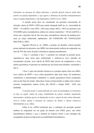 21
Entretanto, na presença de edema pulmonar, a pressão pleural torna-se ainda mais
positiva na porção dependente, o que agrava a diferença de pressões transpulmonares
entre as regiões dependentes e não dependentes. (PAIVA et al.; 2005).
A posição prona deve ser considerada em pacientes necessitando de
elevados valores de PEEP e FIO2 para manter adequada SaO2 (p. ex.: necessidade de
PEEP > 10 cmH2O a uma FIO2 ≥ 60% para manter SaO2 ≥ 90%) ou pacientes com
LPA/SDRA grave (complacência estática do sistema respiratório < 40 mL/cmH2O), a
menos que o paciente seja de alto risco para consequências adversas da mudança pos-
tural ou esteja melhorando rapidamente. (III CONSENSO DE VENTILAÇÃO
MECÂNICA, 2007).
Segundo Oliveira et. al.; (2008), a posição em decúbito ventral (posição
prona) aplicada em pacientes com SDRA tem demonstrado melhora da oxigenação em
mais de 70% dos casos, da qual é realizada no seguinte procedimento;
• Fase 2: concluída a fase 1 o paciente era colocado na posição prona.
Aguardava-se duas horas para estabilização e realizava-se nova manobra de
recrutamento alveolar, novo cálculo da PEEP ideal através da complacência e nova
análise gasométrica. O paciente era mantido por seis horas neste decúbito, concluindo a
fase 2;
• Fase 3: após este período retornava-se à posição supina, feita nova MRA,
novo cálculo da PEEP e nova coleta gasométrica após duas horas. Os parâmetros
ventilatórios, a monitorização ventilatória e a análise gasométrica foram comparados
entre as três fases do estudo. Além disso, foram correlacionados os dados entre volume-
corrente, complacência estática (Cest), pH, PaCO2 e relação PaO2 / FiO2 com
letalidade.
A posição prona é contra-indicada em casos de queimadura ou ferimentos
na face ou região ventral do corpo, instabilidade da coluna vertebral, hipertensão
intracraniana, arritmias graves ou hipotensão severa e, apesar da não contra-indicação,
deve-se avaliar quanto à presença de cateteres de diálise e drenos torácicos.(
MESSEROLE et al.; 2002).
Jolliet et al.; (1998) concluíram que, a ventilação em pronação acarreta
melhora na oxigenação em um grupo de doentes com SARA grave, sem efeito
hemodinâmico deléterio e que a ausência de resposta inicial a esta estratégia não
acompanhou de piora na hipoxemia ou instabilidade hemodinâmica.
 