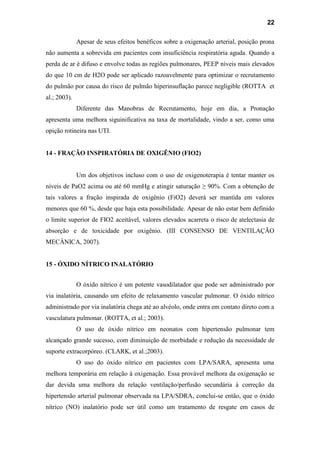 22
Apesar de seus efeitos benéficos sobre a oxigenação arterial, posição prona
não aumenta a sobrevida em pacientes com insuficiência respiratória aguda. Quando a
perda de ar é difuso e envolve todas as regiões pulmonares, PEEP níveis mais elevados
do que 10 cm de H2O pode ser aplicado razoavelmente para optimizar o recrutamento
do pulmão por causa do risco de pulmão hiperinsuflação parece negligible (ROTTA et
al.; 2003).
Diferente das Manobras de Recrutamento, hoje em dia, a Pronação
apresenta uma melhora siguinificativa na taxa de mortalidade, vindo a ser, como uma
opição rotineira nas UTI.
14 - FRAÇÃO INSPIRATÓRIA DE OXIGÊNIO (FIO2)
Um dos objetivos incluso com o uso de oxigenoterapia é tentar manter os
níveis de PaO2 acima ou até 60 mmHg e atingir saturação ≥ 90%. Com a obtenção de
tais valores a fração inspirada de oxigênio (FiO2) deverá ser mantida em valores
menores que 60 %, desde que haja esta possibilidade. Apesar de não estar bem definido
o limite superior de FIO2 aceitável, valores elevados acarreta o risco de atelectasia de
absorção e de toxicidade por oxigênio. (III CONSENSO DE VENTILAÇÃO
MECÂNICA, 2007).
15 - ÓXIDO NÍTRICO INALATÓRIO
O óxido nítrico é um potente vasodilatador que pode ser administrado por
via inalatória, causando um efeito de relaxamento vascular pulmonar. O óxido nítrico
administrado por via inalatória chega até ao alvéolo, onde entra em contato direto com a
vasculatura pulmonar. (ROTTA, et al.; 2003).
O uso de óxido nítrico em neonatos com hipertensão pulmonar tem
alcançado grande sucesso, com diminuição de morbidade e redução da necessidade de
suporte extracorpóreo. (CLARK, et al.;2003).
O uso do óxido nítrico em pacientes com LPA/SARA, apresenta uma
melhora temporária em relação à oxigenação. Essa provável melhora da oxigenação se
dar devida uma melhora da relação ventilação/perfusão secundária à correção da
hipertensão arterial pulmonar observada na LPA/SDRA, conclui-se então, que o óxido
nítrico (NO) inalatório pode ser útil como um tratamento de resgate em casos de
 